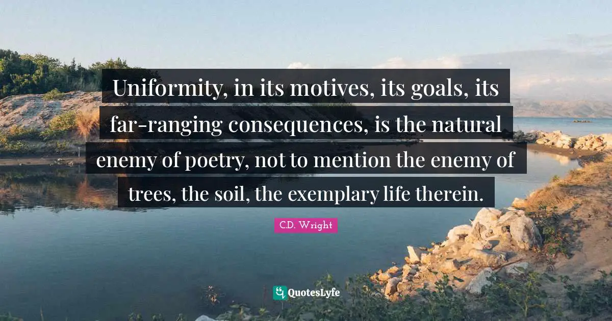 Uniformity, in its motives, its goals, its far-ranging consequences, is the natural enemy of poetry, not to mention the enemy of trees, the soil, the exemplary life therein.