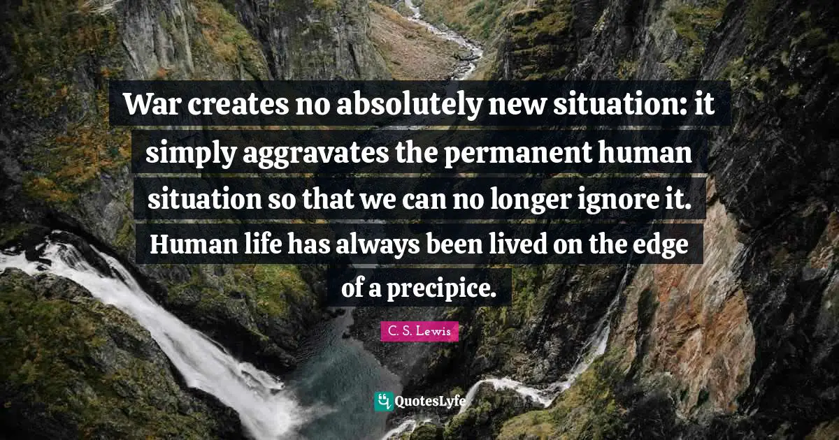 War creates no absolutely new situation: it simply aggravates the permanent human situation so that we can no longer ignore it. Human life has always been lived on the edge of a precipice.