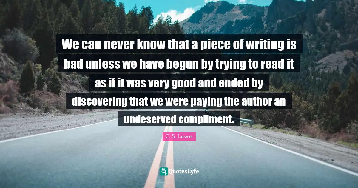 We can never know that a piece of writing is bad unless we have begun by trying to read it as if it was very good and ended by discovering that we were paying the author an undeserved compliment.