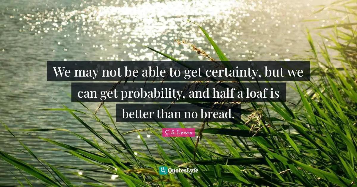 We may not be able to get certainty, but we can get probability, and half a loaf is better than no bread.