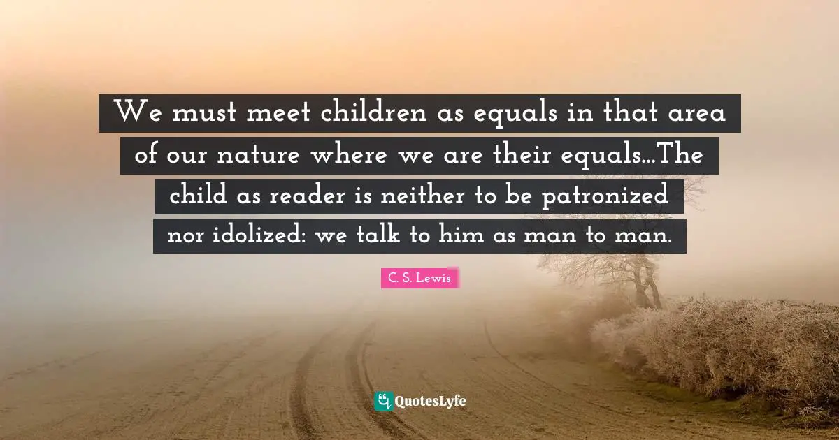We must meet children as equals in that area of our nature where we are their equals...The child as reader is neither to be patronized nor idolized: we talk to him as man to man.