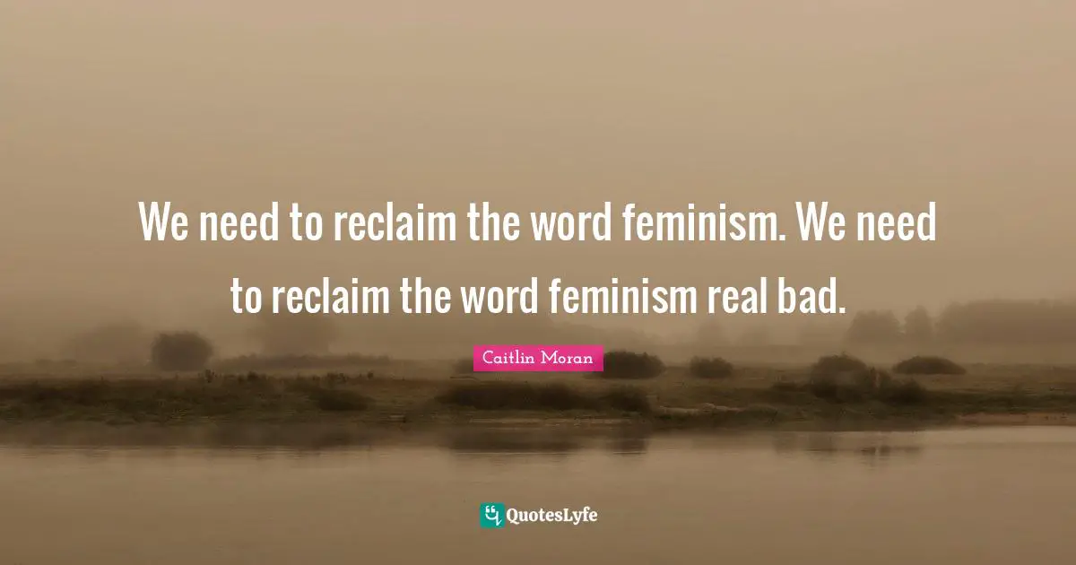 We need to reclaim the word feminism. We need to reclaim the word feminism real bad.