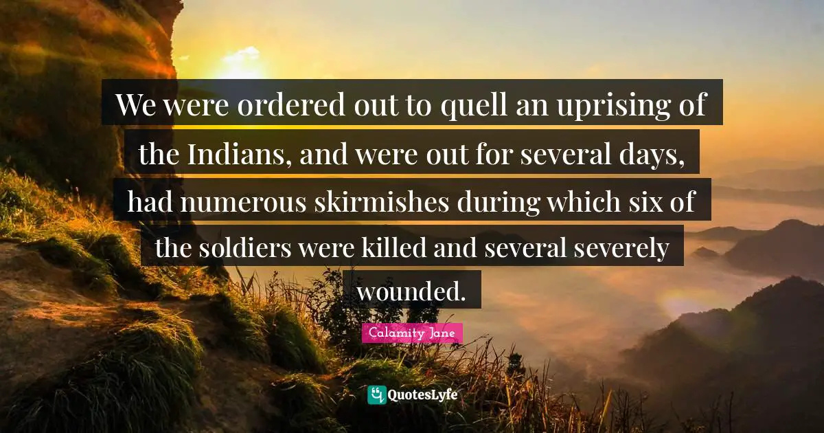 We were ordered out to quell an uprising of the Indians, and were out for several days, had numerous skirmishes during which six of the soldiers were killed and several severely wounded.