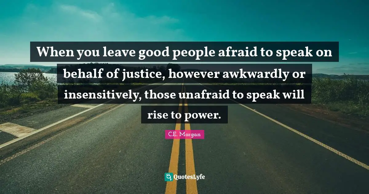 Unafraid Quotes: "When you leave good people afraid to speak on behalf of justice, however awkwardly or insensitively, those unafraid to speak will rise to power."
