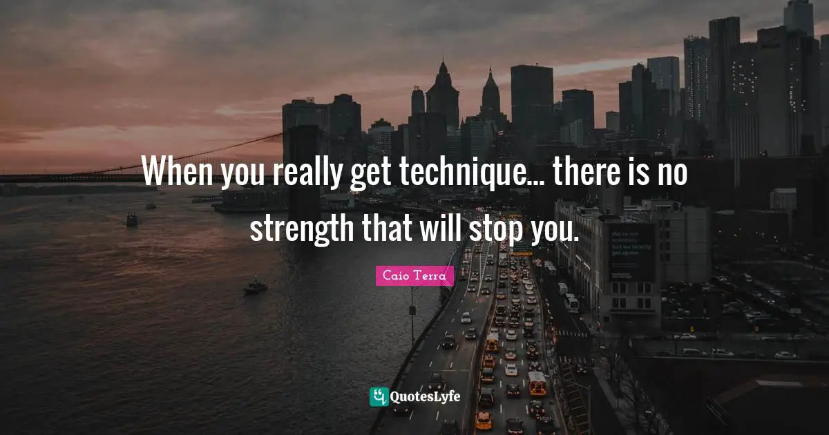 When you really get technique... there is no strength that will stop you.