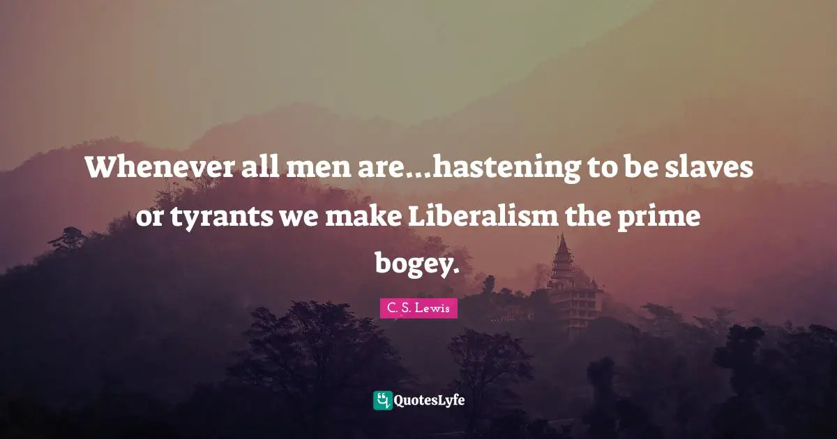 Whenever all men are...hastening to be slaves or tyrants we make Liberalism the prime bogey.
