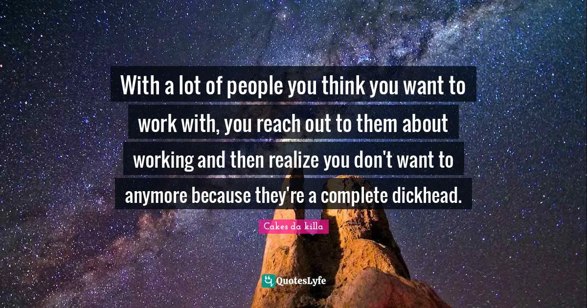With a lot of people you think you want to work with, you reach out to them about working and then realize you don't want to anymore because they're a complete dickhead.