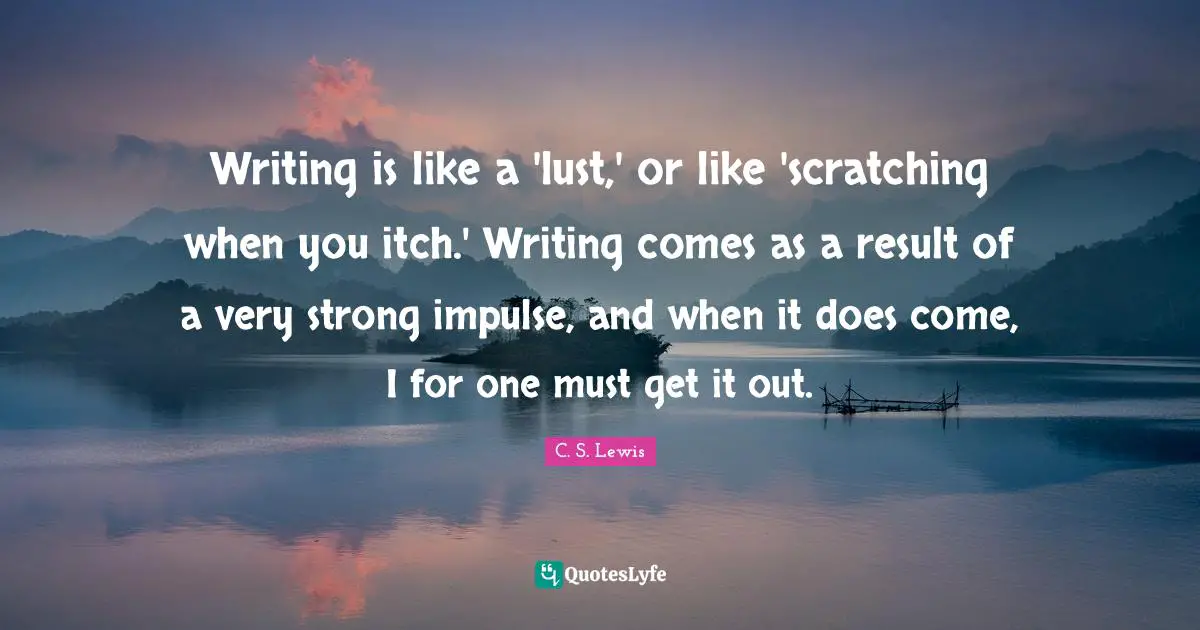 Writing is like a 'lust,' or like 'scratching when you itch.' Writing comes as a result of a very strong impulse, and when it does come, I for one must get it out.