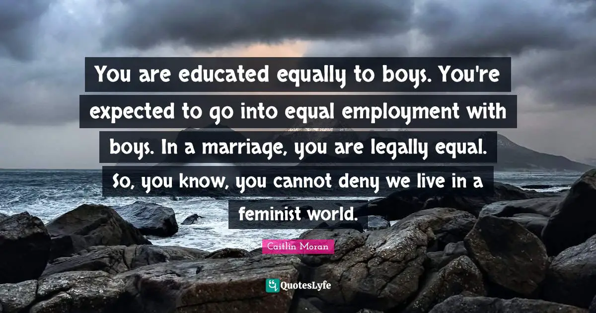 You are educated equally to boys. You're expected to go into equal employment with boys. In a marriage, you are legally equal. So, you know, you cannot deny we live in a feminist world.