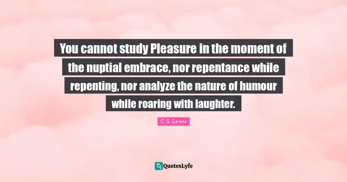 You cannot study Pleasure in the moment of the nuptial embrace, nor repentance while repenting, nor analyze the nature of humour while roaring with laughter.