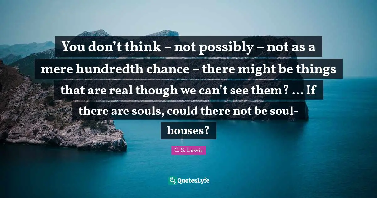 You don’t think – not possibly – not as a mere hundredth chance – there might be things that are real though we can’t see them? … If there are souls, could there not be soul-houses?