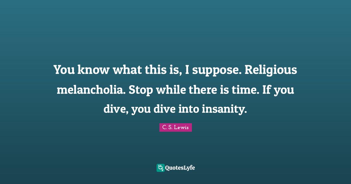 You know what this is, I suppose. Religious melancholia. Stop while there is time. If you dive, you dive into insanity.