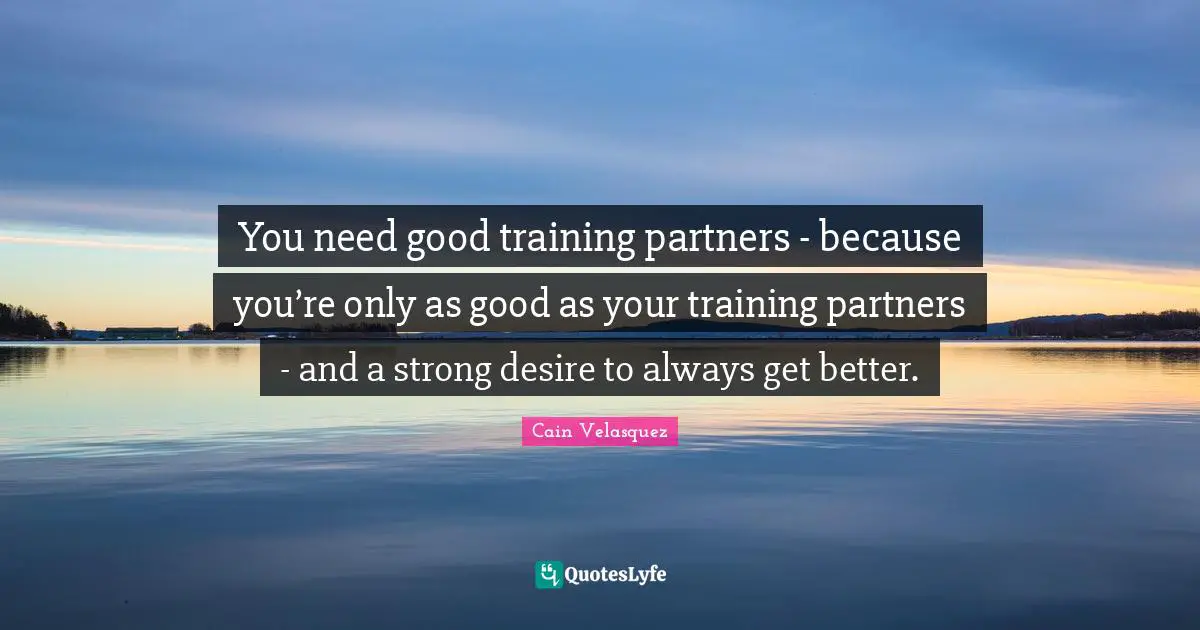 You need good training partners - because you’re only as good as your training partners - and a strong desire to always get better.