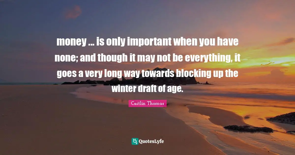 money ... is only important when you have none; and though it may not be everything, it goes a very long way towards blocking up the winter draft of age.