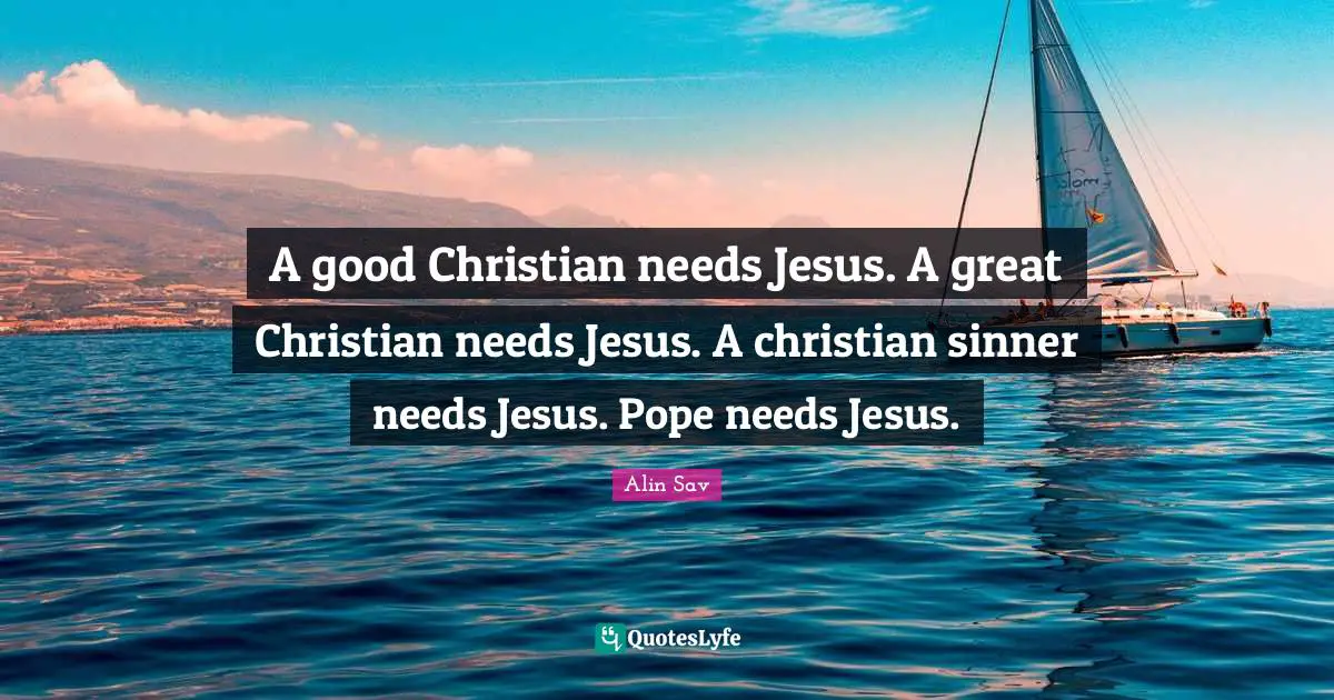A good Christian needs Jesus. A great Christian needs Jesus. A christian sinner needs Jesus. Pope needs Jesus.