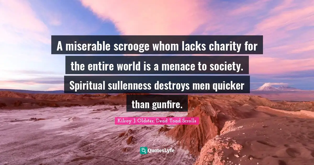 A miserable scrooge whom lacks charity for the entire world is a menace to society. Spiritual sullenness destroys men quicker than gunfire.