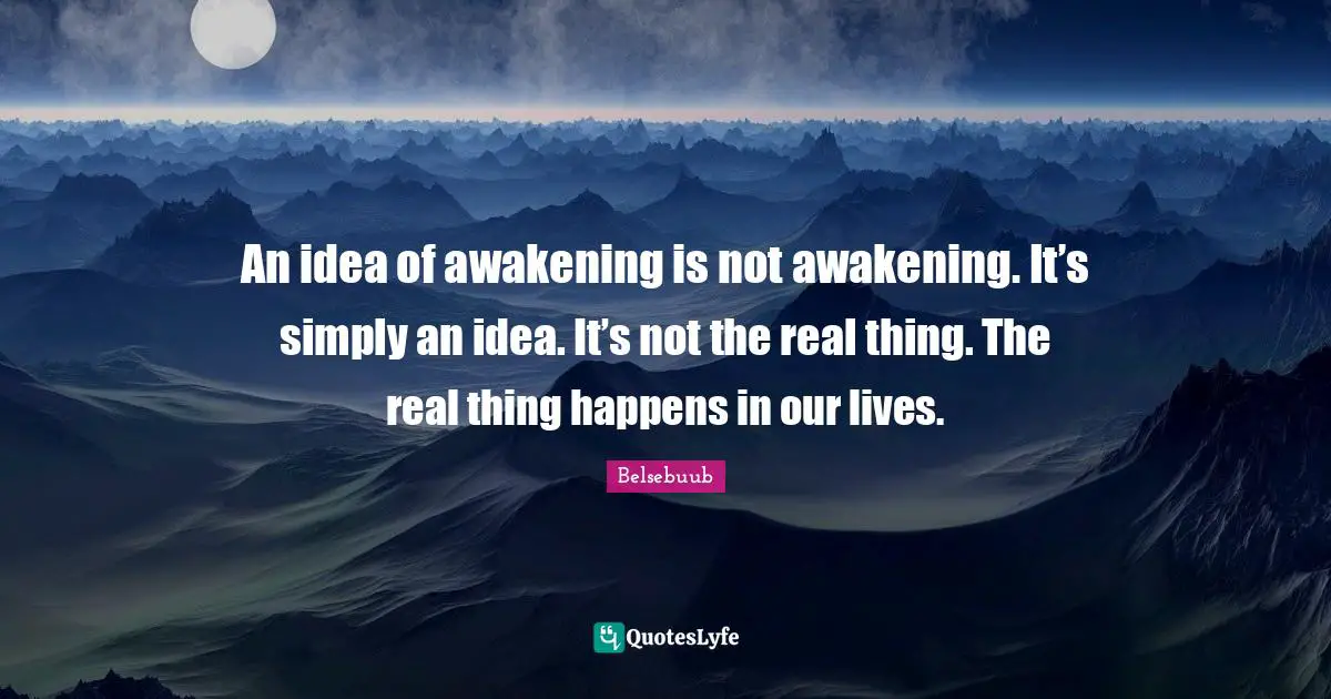 An idea of awakening is not awakening. It’s simply an idea. It’s not the real thing. The real thing happens in our lives.