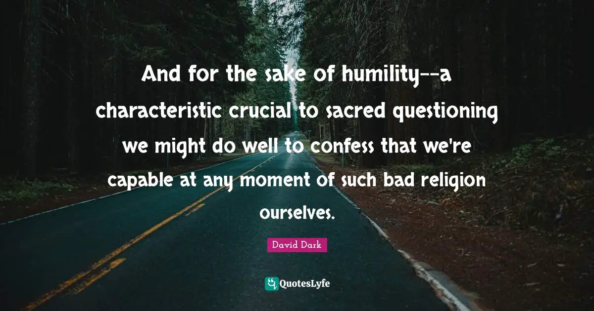 And for the sake of humility--a characteristic crucial to sacred questioning we might do well to confess that we're capable at any moment of such bad religion ourselves.