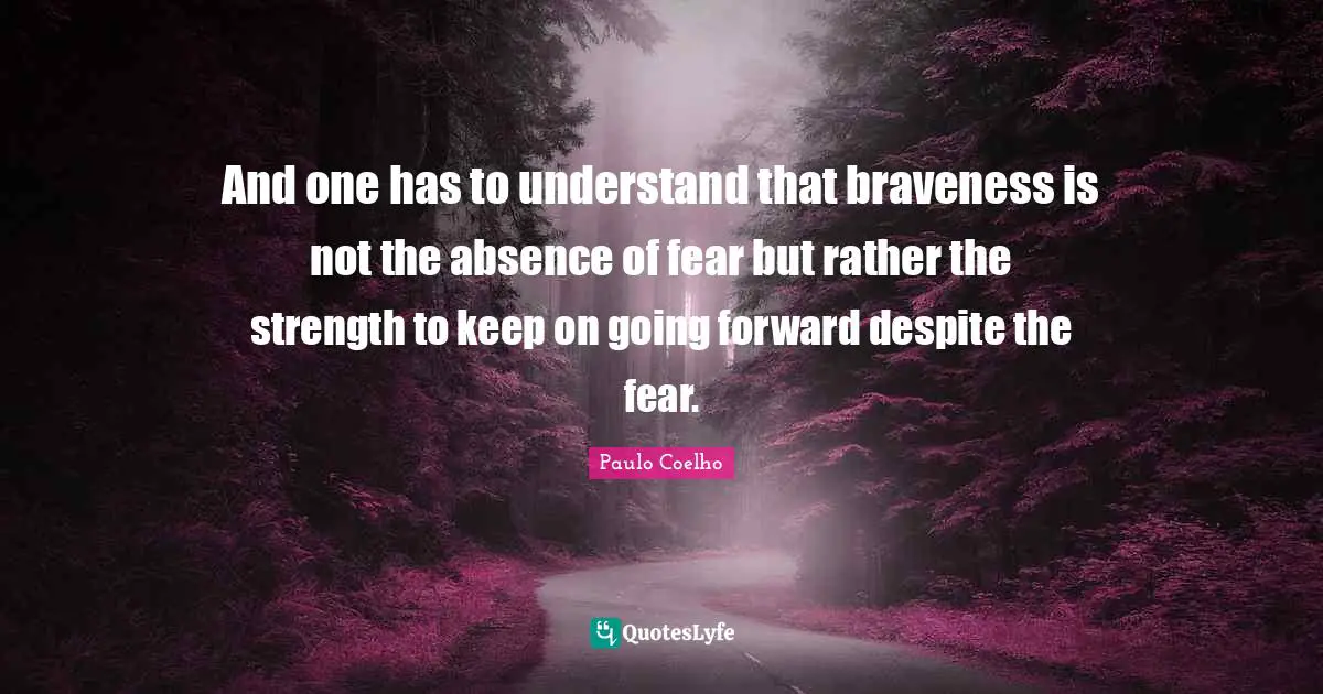 And one has to understand that braveness is not the absence of fear but rather the strength to keep on going forward despite the fear.