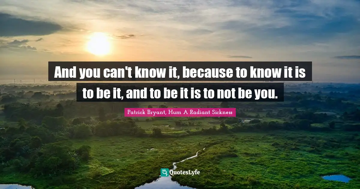 And you can't know it, because to know it is to be it, and to be it is to not be you.