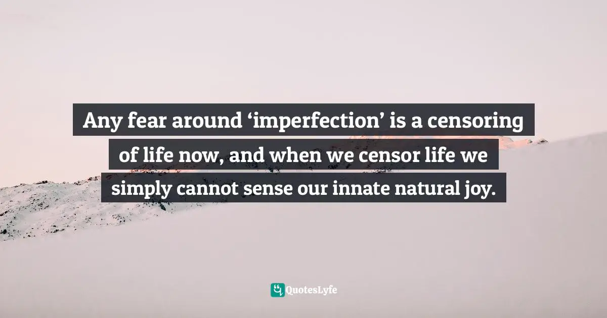 Any fear around ‘imperfection’ is a censoring of life now, and when we censor life we simply cannot sense our innate natural joy.