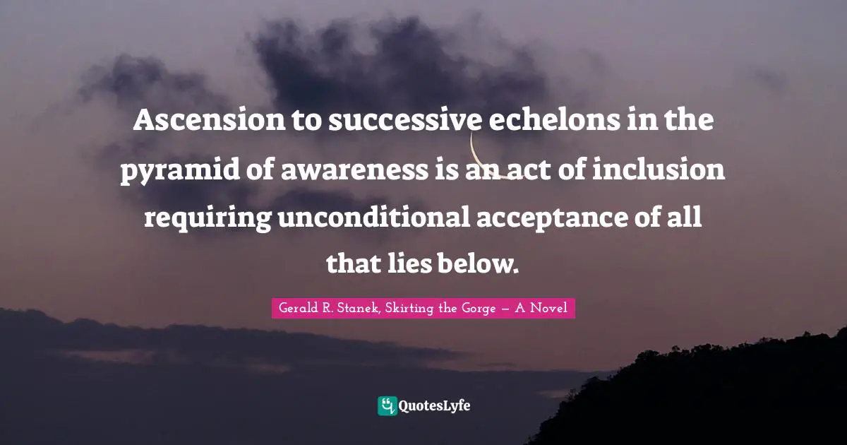 Esoteric Wisdom Quotes: "Ascension to successive echelons in the pyramid of awareness is an act of inclusion requiring unconditional acceptance of all that lies below."