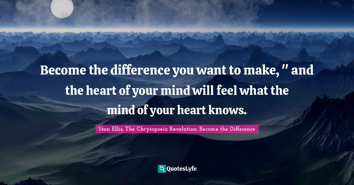 Become the difference you want to make, " and the heart of your mind will feel what the mind of your heart knows.