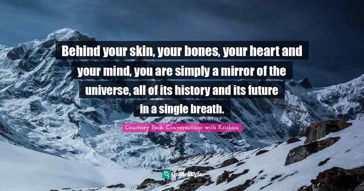 Behind your skin, your bones, your heart and your mind, you are simply a mirror of the universe, all of its history and its future in a single breath.