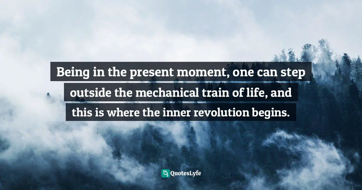 Being in the present moment, one can step outside the mechanical train of life, and this is where the inner revolution begins.