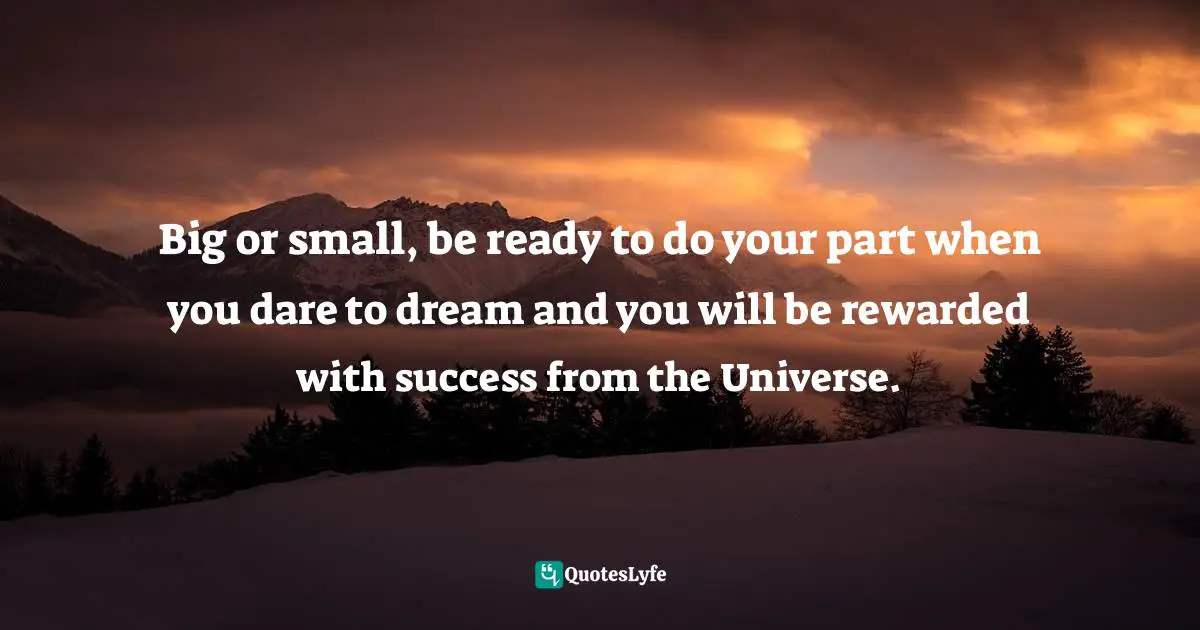 Big or small, be ready to do your part when you dare to dream and you will be rewarded with success from the Universe.