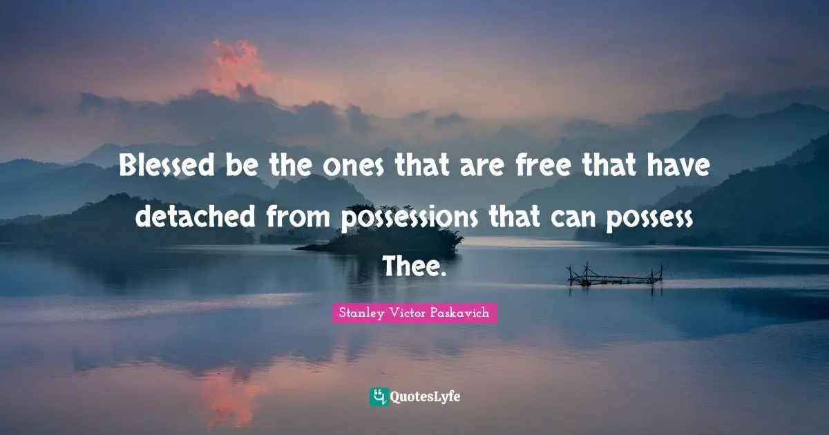 Blessed be the ones that are free that have detached from possessions that can possess Thee.