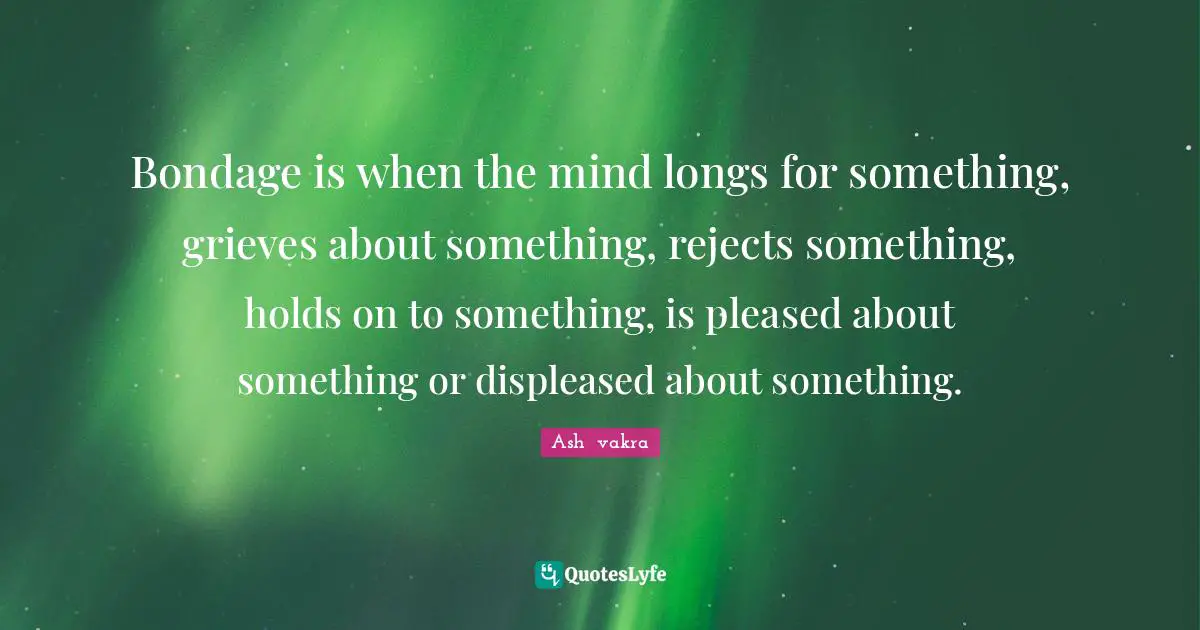 Bondage is when the mind longs for something, grieves about something, rejects something, holds on to something, is pleased about something or displeased about something.