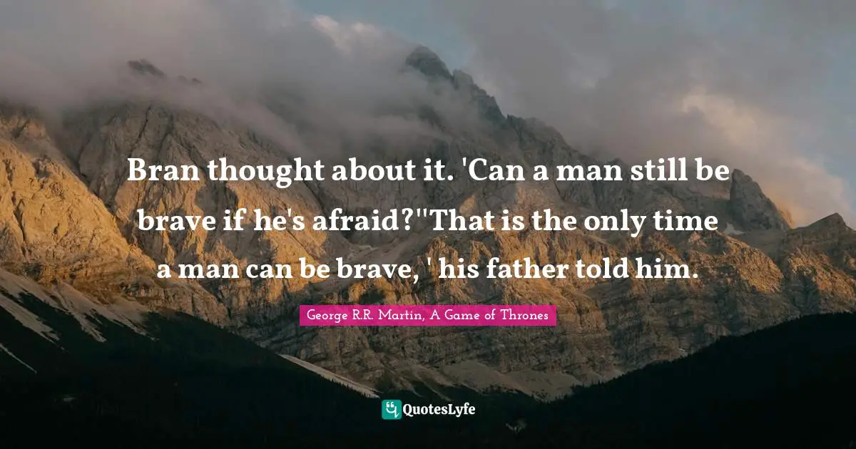 Bran thought about it. 'Can a man still be brave if he's afraid?''That is the only time a man can be brave, ' his father told him.