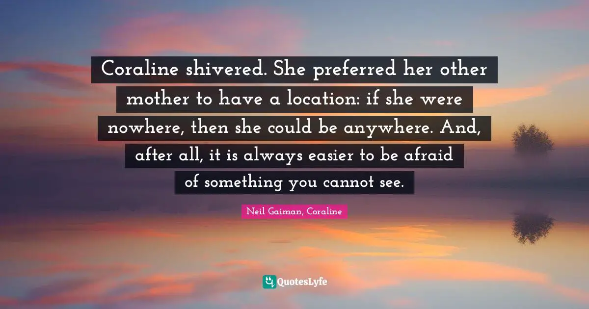 Neil Gaiman, Coraline Quotes: "Coraline shivered. She preferred her other mother to have a location: if she were nowhere, then she could be anywhere. And, after all, it is always easier to be afraid of something you cannot see."