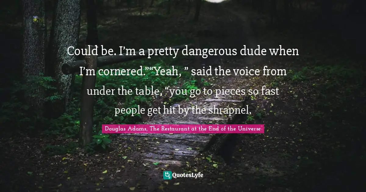 Could be. I’m a pretty dangerous dude when I’m cornered.”“Yeah, ” said the voice from under the table, “you go to pieces so fast people get hit by the shrapnel.