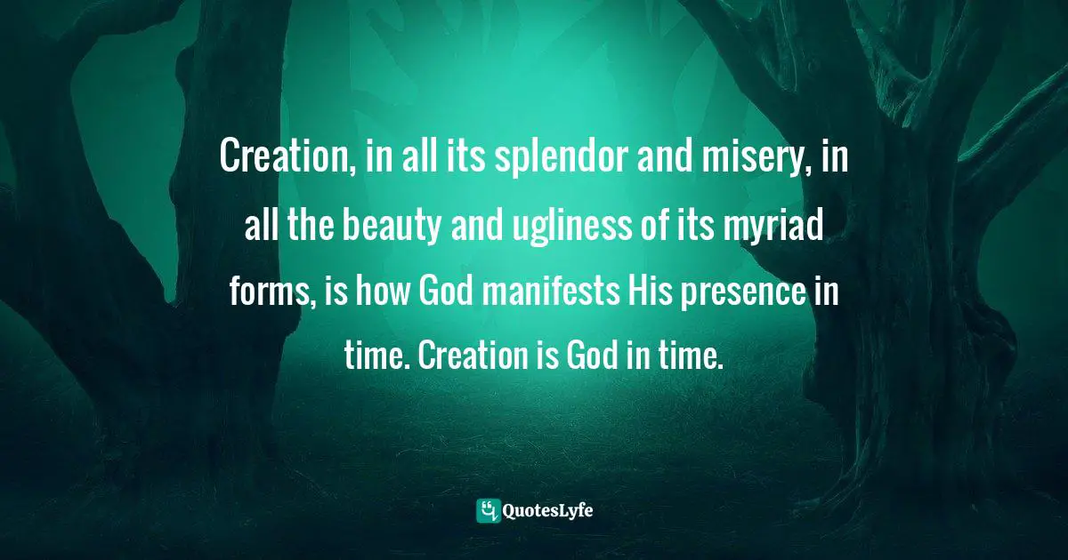 Creation, in all its splendor and misery, in all the beauty and ugliness of its myriad forms, is how God manifests His presence in time. Creation is God in time.