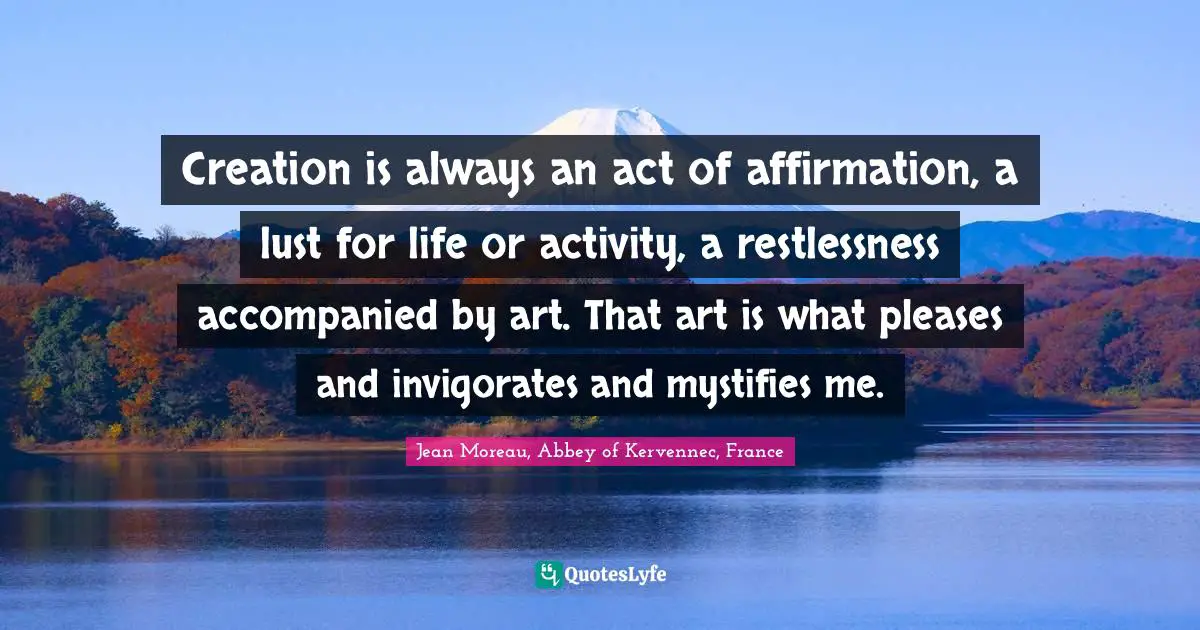 Creation is always an act of affirmation, a lust for life or activity, a restlessness accompanied by art. That art is what pleases and invigorates and mystifies me.