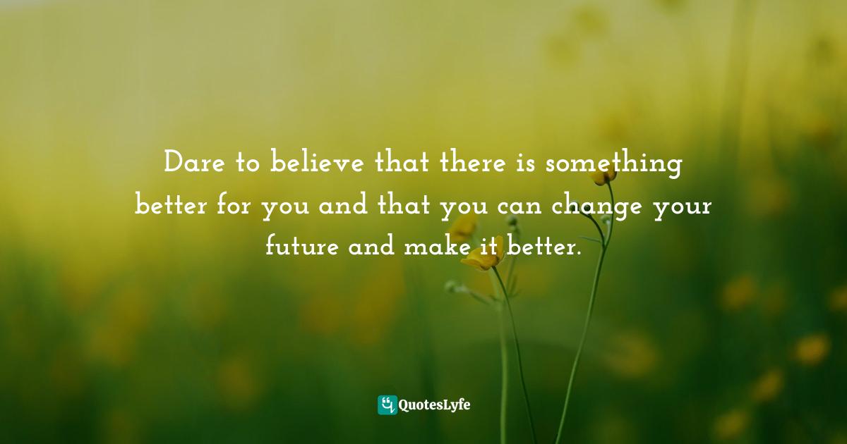 Dare to believe that there is something better for you and that you can change your future and make it better.