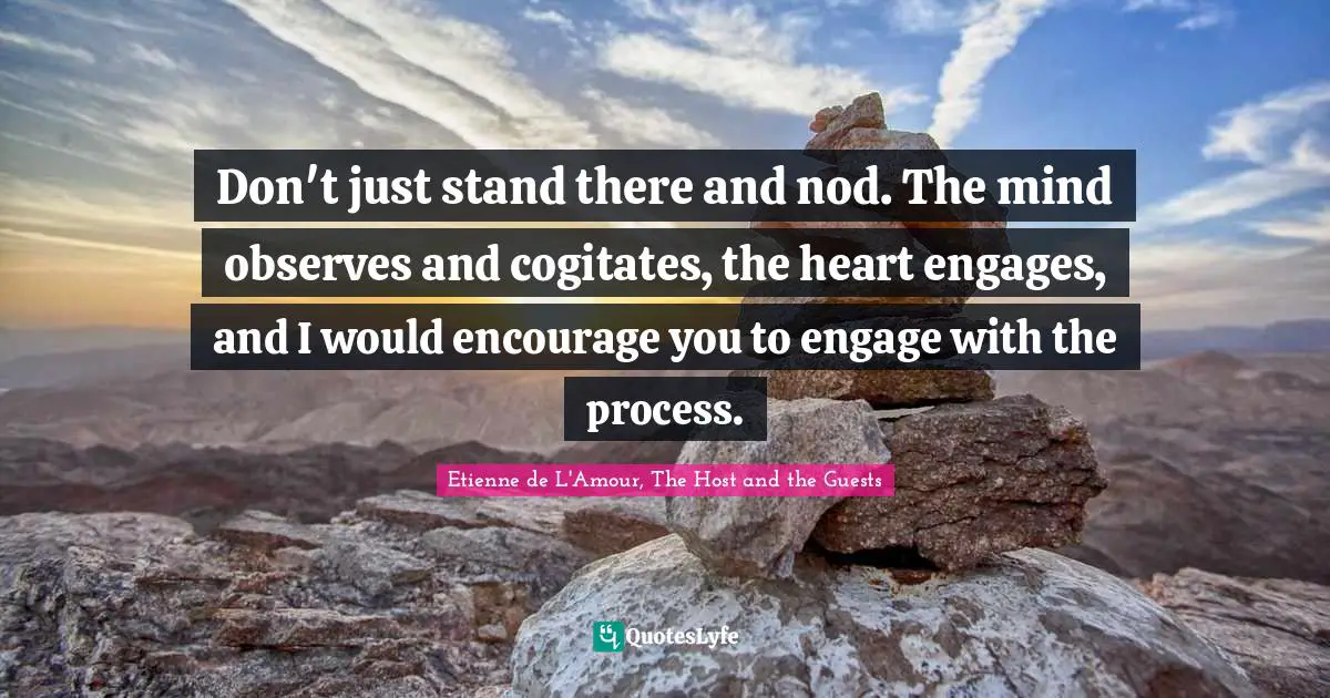 Don't just stand there and nod. The mind observes and cogitates, the heart engages, and I would encourage you to engage with the process.