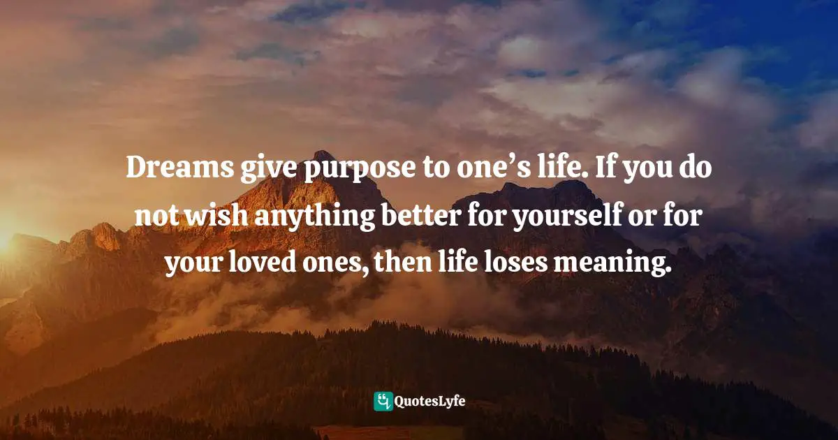 Dreams give purpose to one’s life. If you do not wish anything better for yourself or for your loved ones, then life loses meaning.