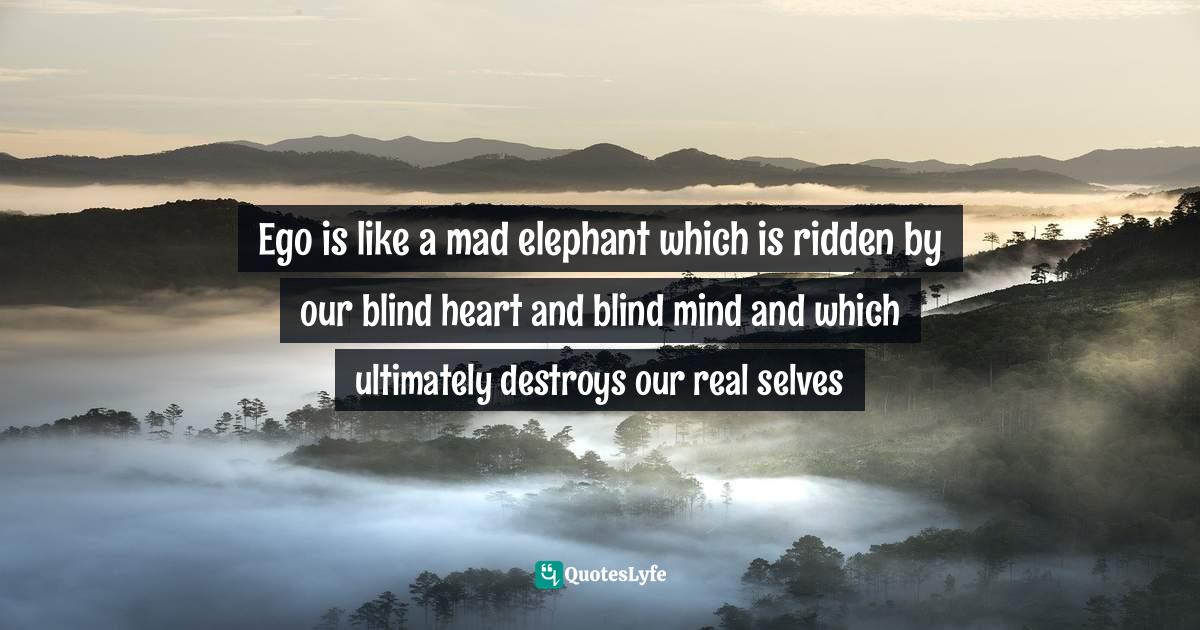 Ego is like a mad elephant which is ridden by our blind heart and blind mind and which ultimately destroys our real selves