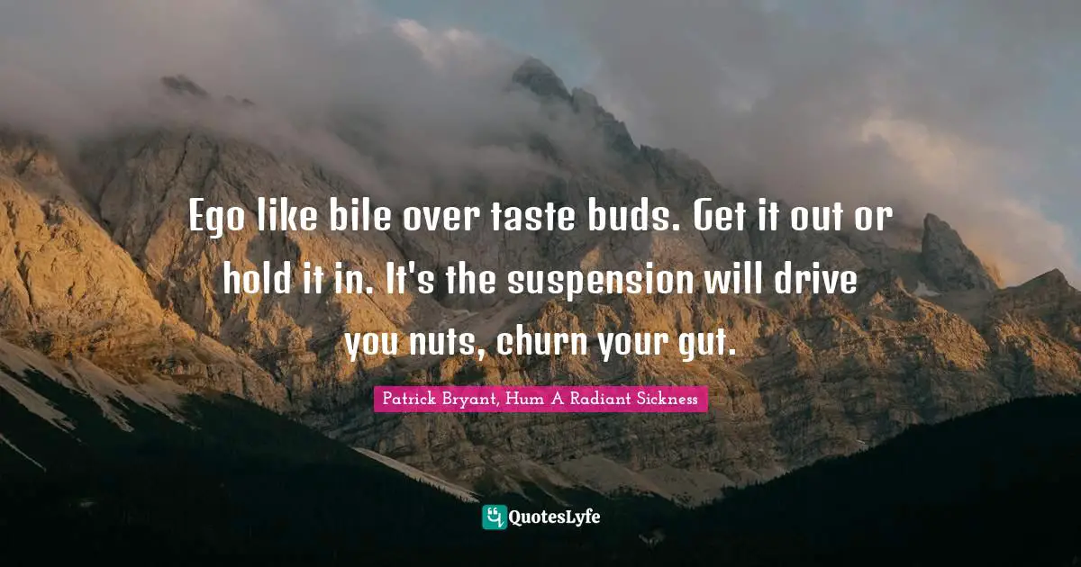 Ego like bile over taste buds. Get it out or hold it in. It's the suspension will drive you nuts, churn your gut.