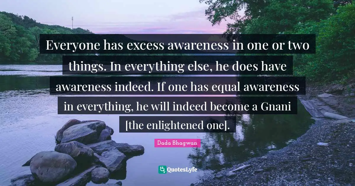 Everyone has excess awareness in one or two things. In everything else, he does have awareness indeed. If one has equal awareness in everything, he will indeed become a Gnani [the enlightened one].
