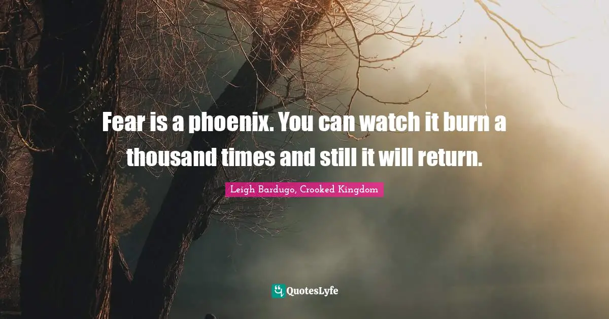 Fear is a phoenix. You can watch it burn a thousand times and still it will return.