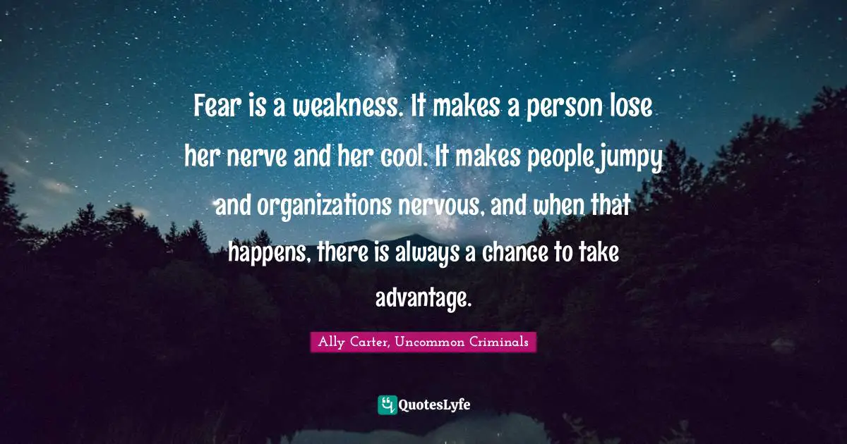 Fear is a weakness. It makes a person lose her nerve and her cool. It makes people jumpy and organizations nervous, and when that happens, there is always a chance to take advantage.