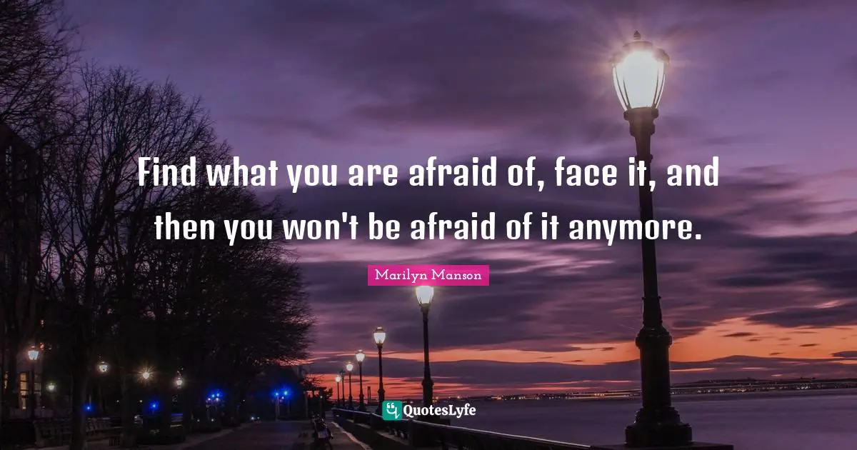 Find what you are afraid of, face it, and then you won't be afraid of it anymore.