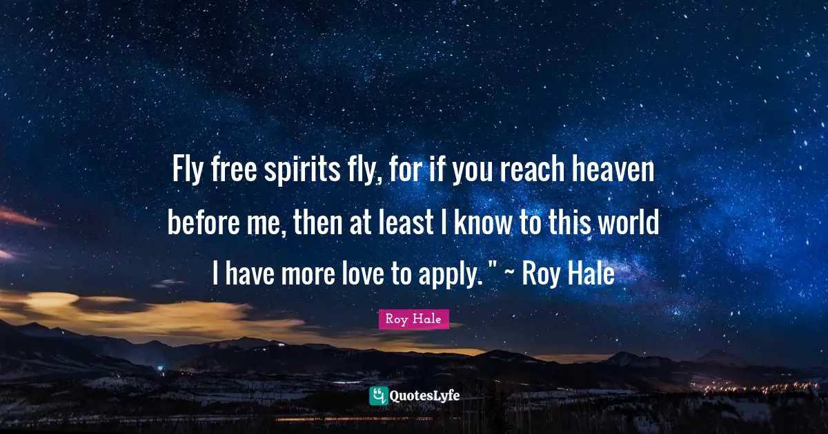 Fly free spirits fly, for if you reach heaven before me, then at least I know to this world I have more love to apply. " ~ Roy Hale