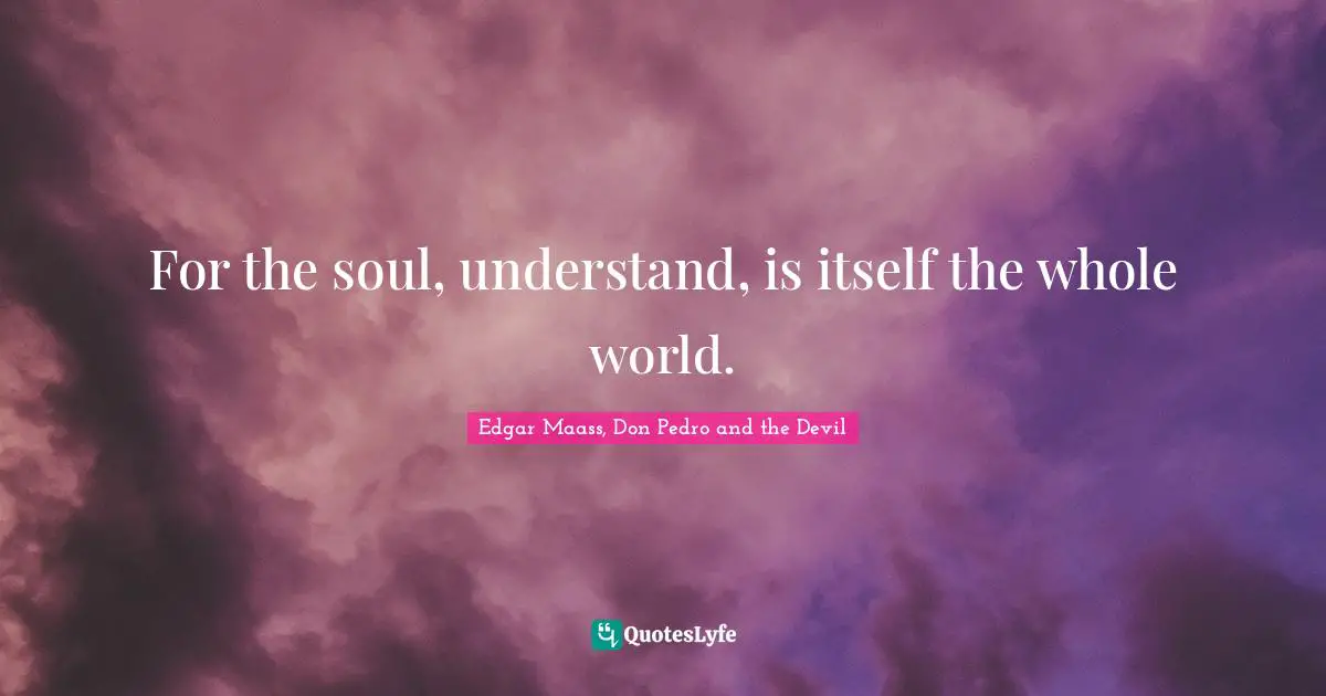 For the soul, understand, is itself the whole world.