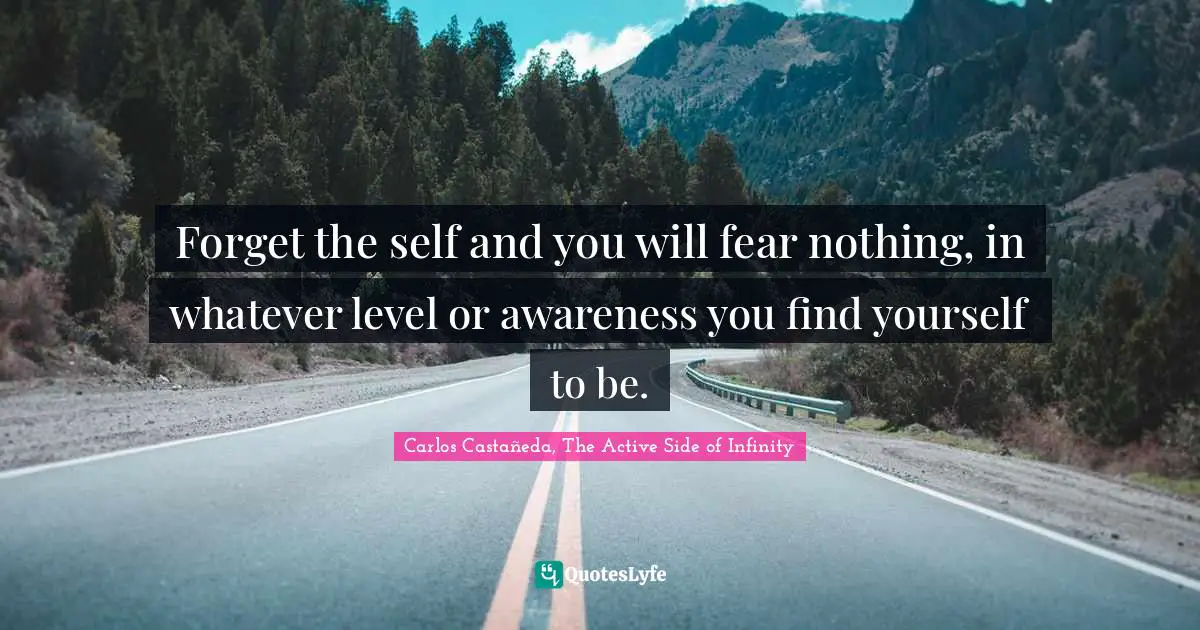 Forget the self and you will fear nothing, in whatever level or awareness you find yourself to be.