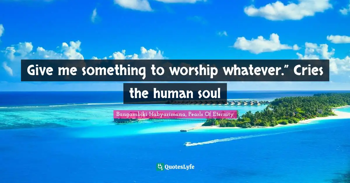 Bangambiki Habyarimana, Pearls Of Eternity Quotes: Give me something to worship whatever.” Cries the human soul